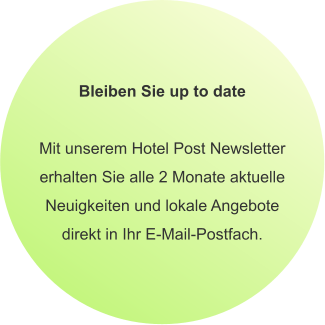 Bleiben Sie up to date  Mit unserem Hotel Post Newsletter erhalten Sie alle 2 Monate aktuelle Neuigkeiten und lokale Angebote direkt in Ihr E-Mail-Postfach.