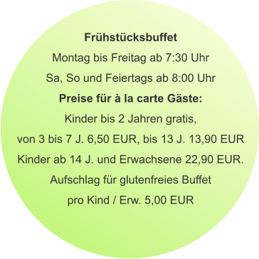 Frühstücksbuffet Montag bis Freitag ab 7:30 Uhr Sa, So und Feiertags ab 8:00 Uhr Preise für à la carte Gäste: Kinder bis 2 Jahren gratis, von 3 bis 7 J. 6,50 EUR, bis 13 J. 13,90 EUR Kinder ab 14 J. und Erwachsene 22,90 EUR. Aufschlag für glutenfreies Buffet pro Kind / Erw. 5,00 EUR