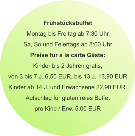 Frühstücksbuffet Montag bis Freitag ab 7:30 Uhr Sa, So und Feiertags ab 8:00 Uhr Preise für à la carte Gäste: Kinder bis 2 Jahren gratis, von 3 bis 7 J. 6,50 EUR, bis 13 J. 13,90 EUR Kinder ab 14 J. und Erwachsene 22,90 EUR. Aufschlag für glutenfreies Buffet pro Kind / Erw. 5,00 EUR