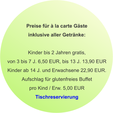 Preise für à la carte Gäste inklusive aller Getränke:  Kinder bis 2 Jahren gratis, von 3 bis 7 J. 6,50 EUR, bis 13 J. 13,90 EUR Kinder ab 14 J. und Erwachsene 22,90 EUR. Aufschlag für glutenfreies Buffet pro Kind / Erw. 5,00 EUR Tischreservierung