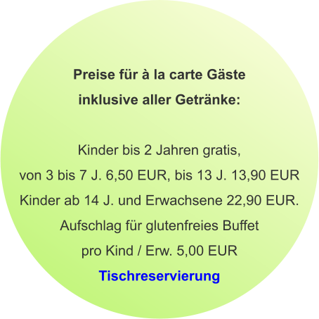 Preise für à la carte Gäste inklusive aller Getränke:  Kinder bis 2 Jahren gratis, von 3 bis 7 J. 6,50 EUR, bis 13 J. 13,90 EUR Kinder ab 14 J. und Erwachsene 22,90 EUR. Aufschlag für glutenfreies Buffet pro Kind / Erw. 5,00 EUR Tischreservierung
